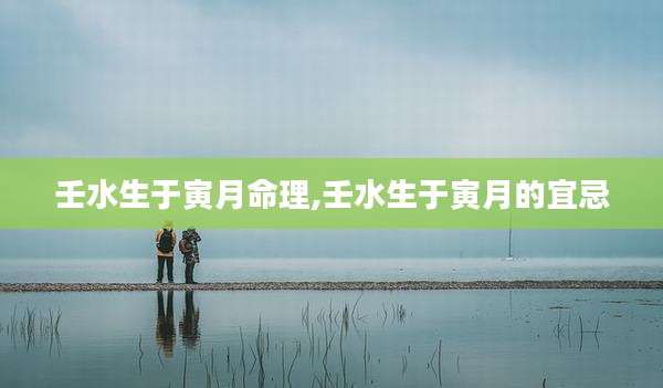 壬水生于寅月命理,壬水生于寅月的宜忌