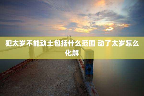 犯太岁不能动土包括什么范围 动了太岁怎么化解