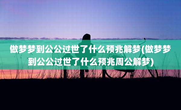 做梦梦到公公过世了什么预兆解梦(做梦梦到公公过世了什么预兆周公解梦)