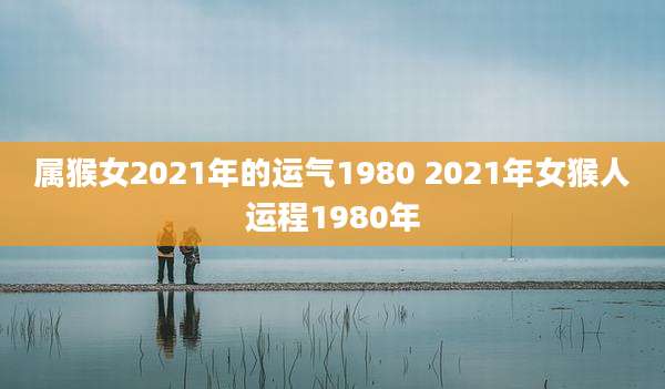 属猴女2021年的运气1980 2021年女猴人运程1980年