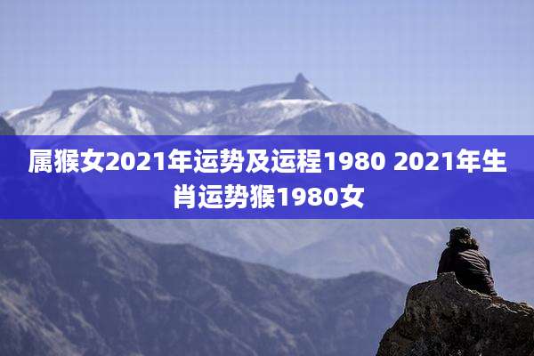 属猴女2021年运势及运程1980 2021年生肖运势猴1980女