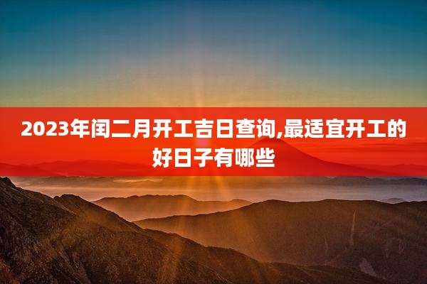 2023年闰二月开工吉日查询,最适宜开工的好日子有哪些