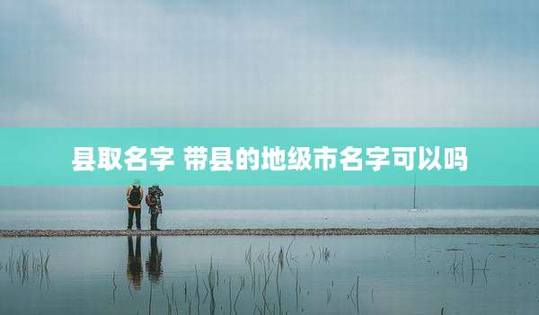 县取名字 带县的地级市名字可以吗