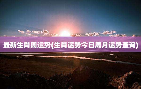 最新生肖周运势(生肖运势今日周月运势查询)