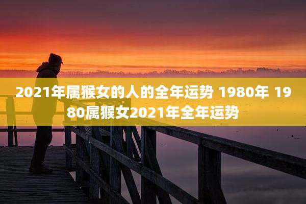 2021年属猴女的人的全年运势 1980年 1980属猴女2021年全年运势