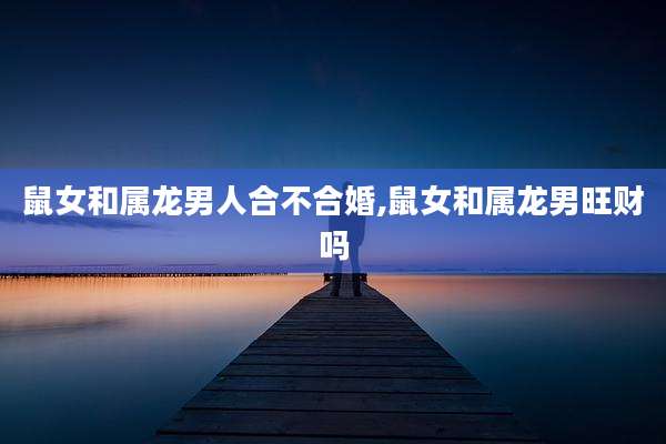 鼠女和属龙男人合不合婚,鼠女和属龙男旺财吗