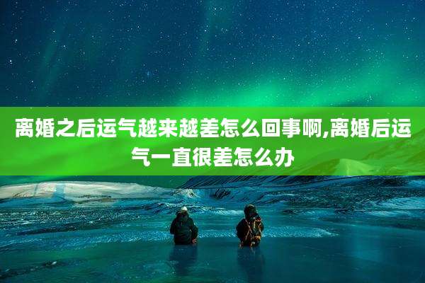 离婚之后运气越来越差怎么回事啊,离婚后运气一直很差怎么办