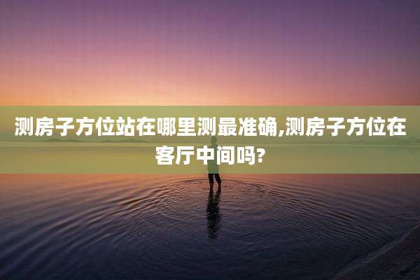 测房子方位站在哪里测最准确,测房子方位在客厅中间吗?