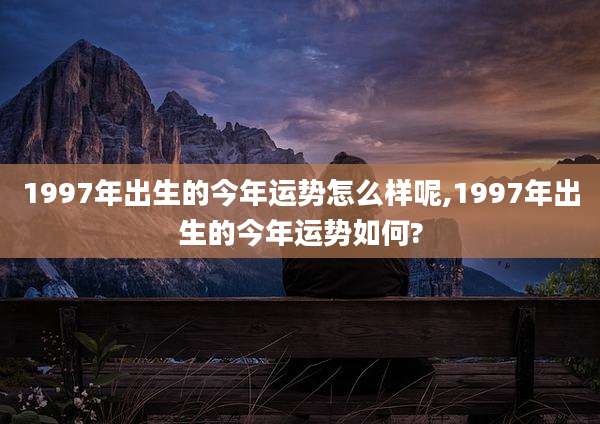 1997年出生的今年运势怎么样呢,1997年出生的今年运势如何?
