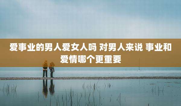 爱事业的男人***吗 对男人来说 事业和爱情哪个更重要