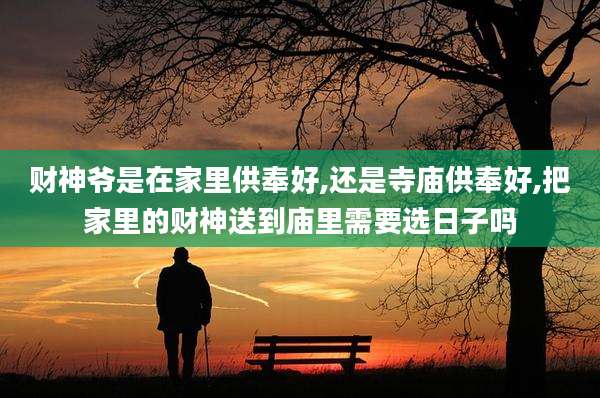 财神爷是在家里供奉好,还是寺庙供奉好,把家里的财神送到庙里需要选日子吗