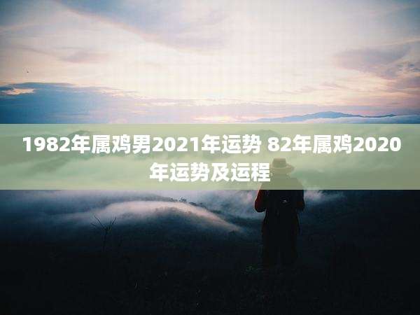 1982年属鸡男2021年运势 82年属鸡2020年运势及运程