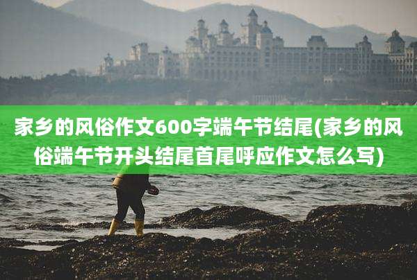 家乡的风俗作文600字端午节结尾(家乡的风俗端午节开头结尾首尾呼应作文怎么写)
