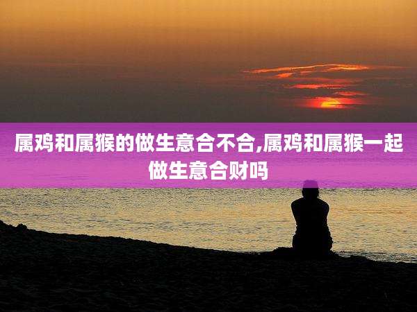 属鸡和属猴的做生意合不合,属鸡和属猴一起做生意合财吗