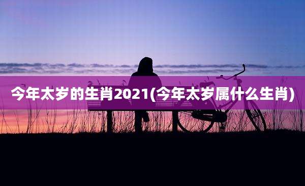 今年太岁的生肖2021(今年太岁属什么生肖)
