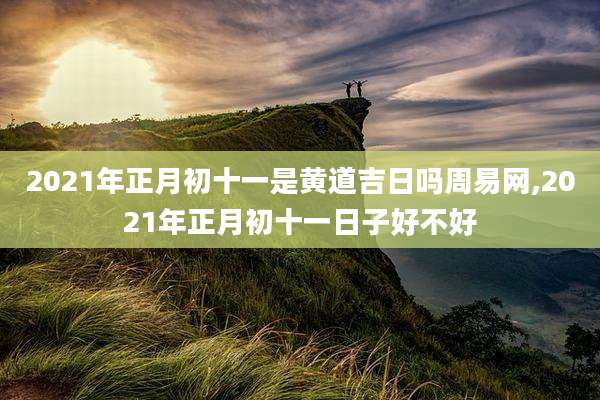 2021年正月初十一是黄道吉日吗周易网,2021年正月初十一日子好不好