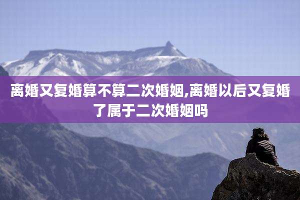 离婚又复婚算不算二次婚姻,离婚以后又复婚了属于二次婚姻吗