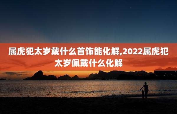 属虎犯太岁戴什么首饰能化解,2022属虎犯太岁佩戴什么化解