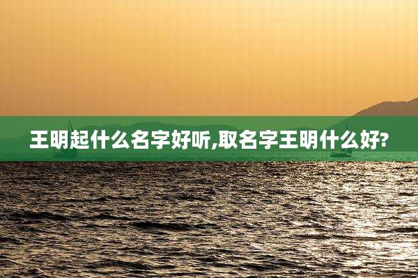 王明起什么名字好听,取名字王明什么好?