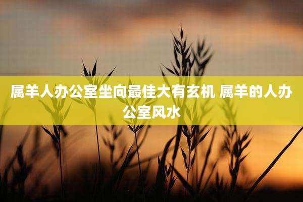 属羊人办公室坐向最佳大有玄机 属羊的人办公室风水