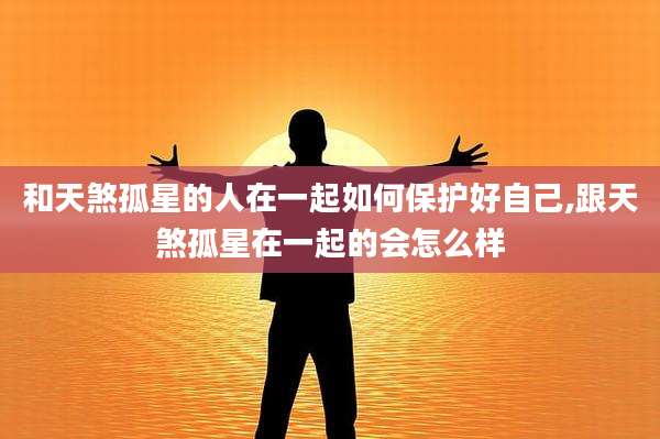 和天煞孤星的人在一起如何保护好自己,跟天煞孤星在一起的会怎么样