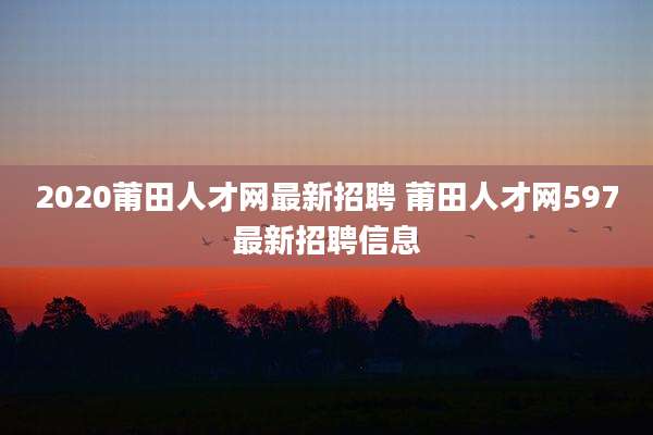 2020莆田人才网最新招聘 莆田人才网597最新招聘信息