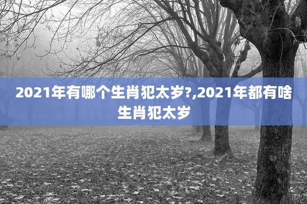 2021年有哪个生肖犯太岁?,2021年都有啥生肖犯太岁