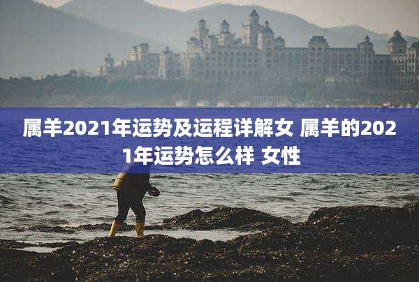 属羊2021年运势及运程详解女 属羊的2021年运势怎么样 女性