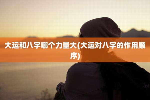 大运和八字哪个力量大(大运对八字的作用顺序)