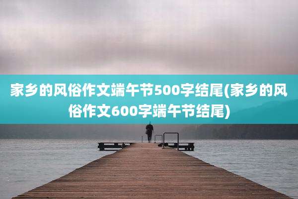 家乡的风俗作文端午节500字结尾(家乡的风俗作文600字端午节结尾)
