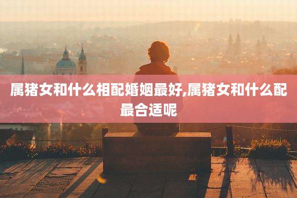 属猪女和什么相配婚姻最好,属猪女和什么配最合适呢