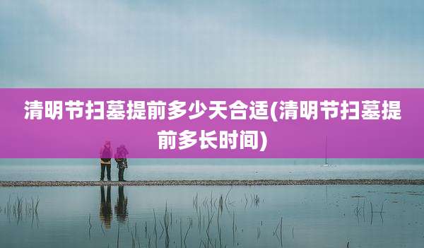 清明节扫墓提前多少天合适(清明节扫墓提前多长时间)