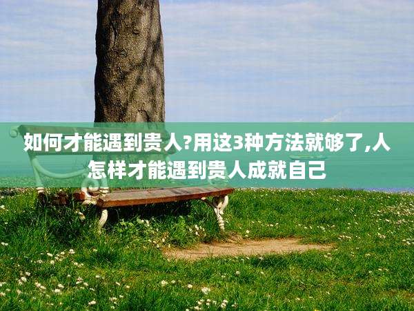 如何才能遇到贵人?用这3种方法就够了,人怎样才能遇到贵人成就自己