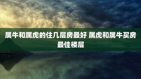 属牛和属虎的住几层房最好 属虎和属牛买房最佳楼层