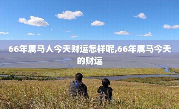 66年属马人今天财运怎样呢,66年属马今天的财运