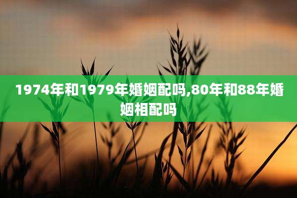 1974年和1979年婚姻配吗,80年和88年婚姻相配吗