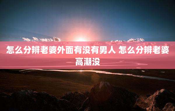 怎么分辨老婆外面有没有男人 怎么分辨老婆高潮没