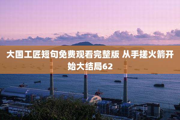 大国工匠短句免费观看完整版 从手搓火箭开始大结局62