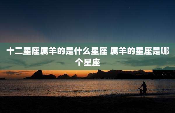 十二星座属羊的是什么星座 属羊的星座是哪个星座