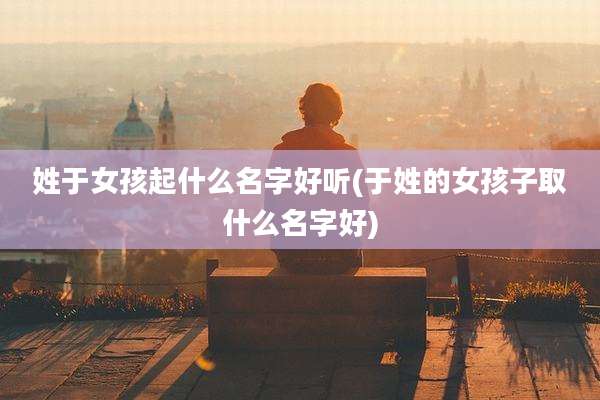 姓于女孩起什么名字好听(于姓的女孩子取什么名字好)
