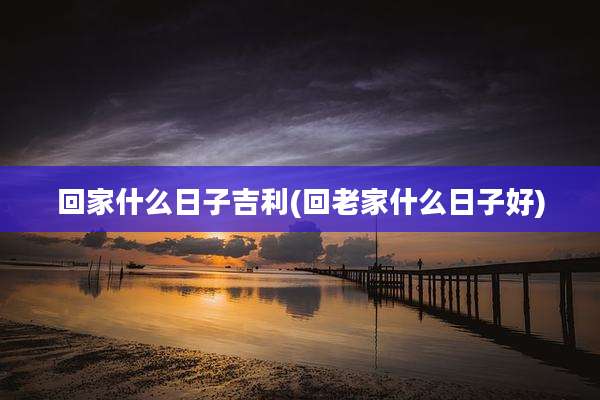 回家什么日子吉利(回老家什么日子好)