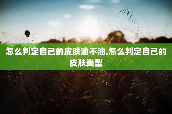 怎么判定自己的皮肤油不油,怎么判定自己的皮肤类型
