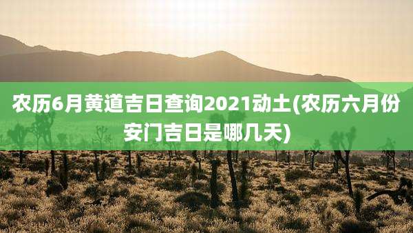 农历6月黄道吉日查询2021动土(农历六月份安门吉日是哪几天)