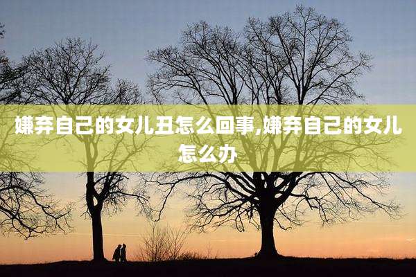 嫌弃自己的女儿丑怎么回事,嫌弃自己的女儿怎么办