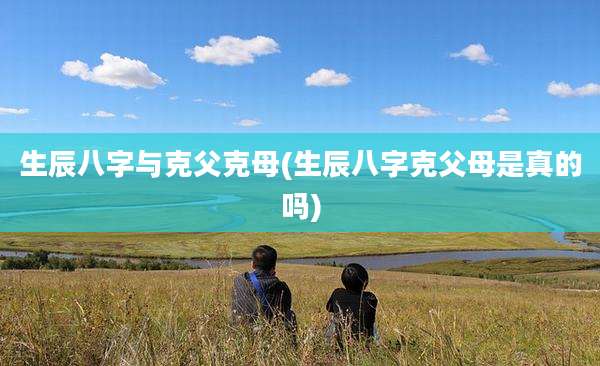 生辰八字与克父克母(生辰八字克父母是真的吗)