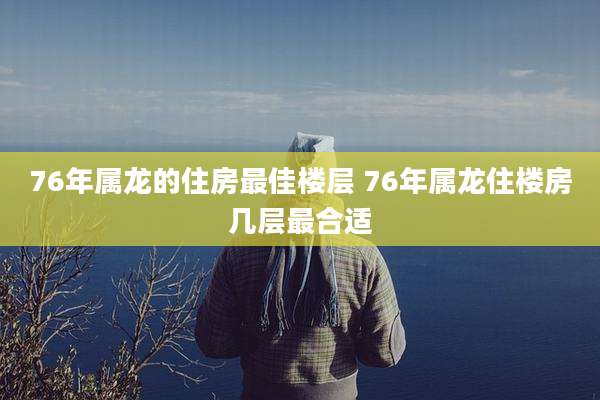 76年属龙的住房最佳楼层 76年属龙住楼房几层最合适