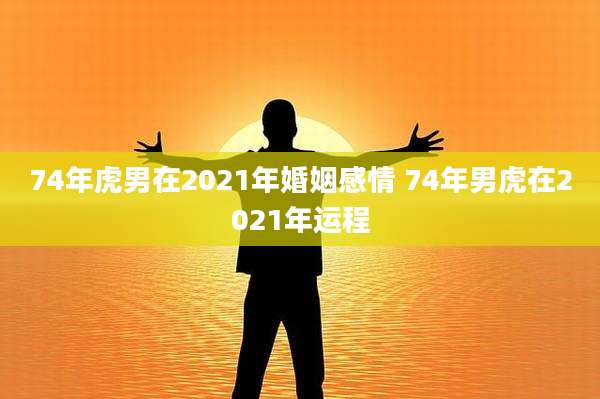 74年虎男在2021年婚姻感情 74年男虎在2021年运程