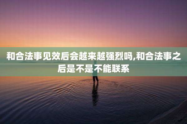 和合法事见效后会越来越强烈吗,和合法事之后是不是不能联系