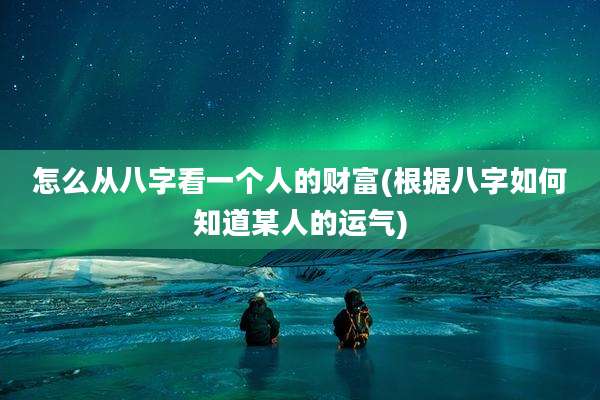 怎么从八字看一个人的财富(根据八字如何知道某人的运气)