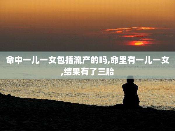 命中一儿一女包括流产的吗,命里有一儿一女,结果有了三胎